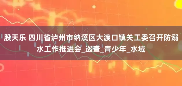股天乐 四川省泸州市纳溪区大渡口镇关工委召开防溺水工作推进会_巡查_青少年_水域