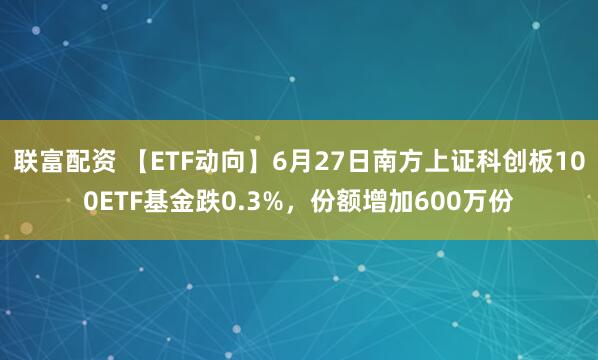 联富配资 【ETF动向】6月27日南方上证科创板100ETF基金跌0.3%，份额增加600万份