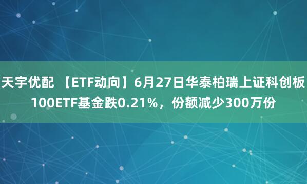天宇优配 【ETF动向】6月27日华泰柏瑞上证科创板100ETF基金跌0.21%，份额减少300万份