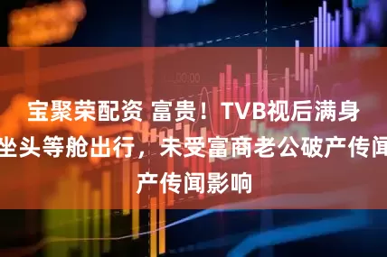 宝聚荣配资 富贵！TVB视后满身珠宝坐头等舱出行，未受富商老公破产传闻影响
