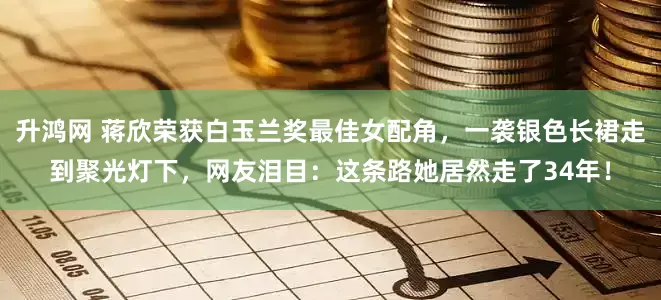 升鸿网 蒋欣荣获白玉兰奖最佳女配角，一袭银色长裙走到聚光灯下，网友泪目：这条路她居然走了34年！