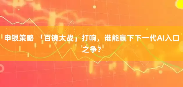 申银策略 「百镜大战」打响，谁能赢下下一代AI入口之争？