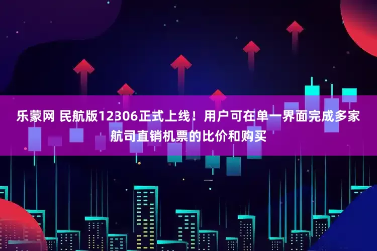 乐蒙网 民航版12306正式上线！用户可在单一界面完成多家航司直销机票的比价和购买