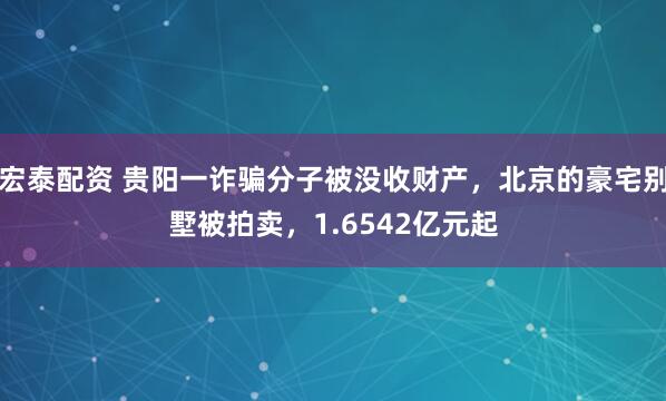 宏泰配资 贵阳一诈骗分子被没收财产，北京的豪宅别墅被拍卖，1.6542亿元起