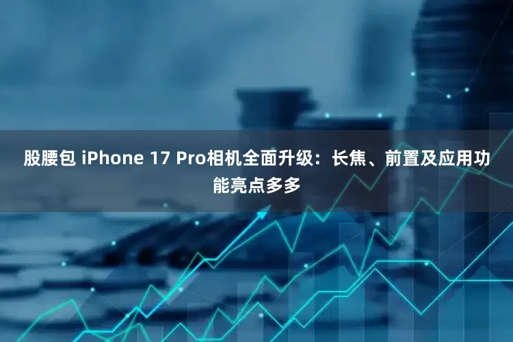 股腰包 iPhone 17 Pro相机全面升级：长焦、前置及应用功能亮点多多