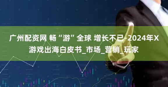 广州配资网 畅“游”全球 增长不已-2024年X游戏出海白皮书_市场_营销_玩家