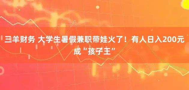 三羊财务 大学生暑假兼职带娃火了！有人日入200元成“孩子王”