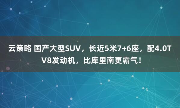 云策略 国产大型SUV，长近5米7+6座，配4.0T V8发动机，比库里南更霸气！