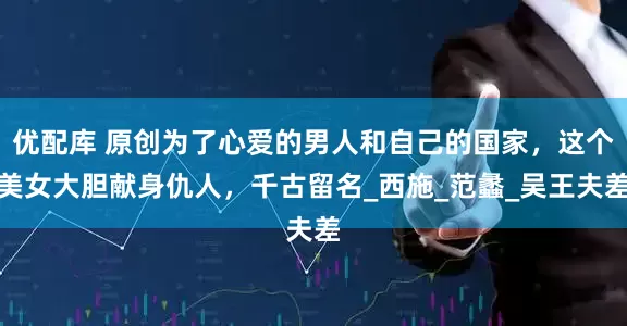 优配库 原创为了心爱的男人和自己的国家，这个美女大胆献身仇人，千古留名_西施_范蠡_吴王夫差