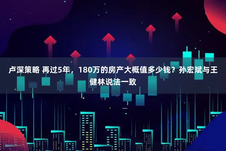 卢深策略 再过5年，180万的房产大概值多少钱？孙宏斌与王健林说法一致