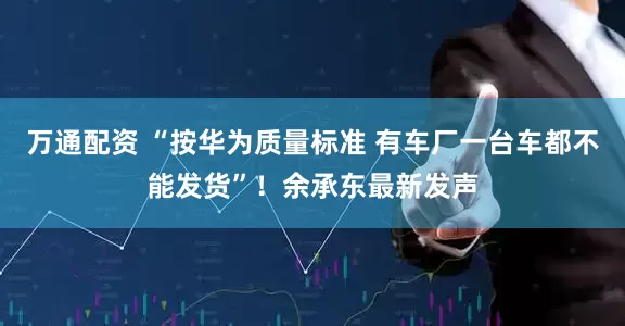 万通配资 “按华为质量标准 有车厂一台车都不能发货”！余承东最新发声
