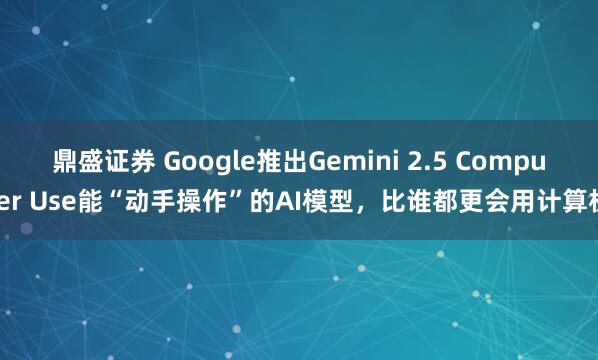 鼎盛证券 Google推出Gemini 2.5 Computer Use能“动手操作”的AI模型，比谁都更会用计算机