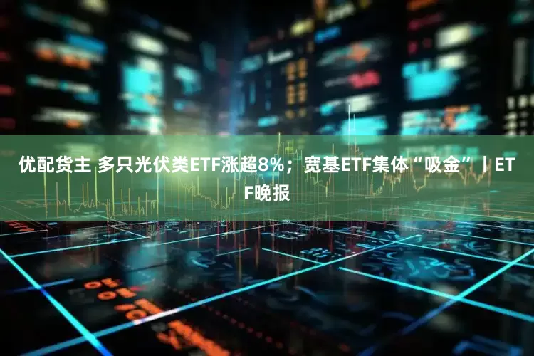 优配货主 多只光伏类ETF涨超8%；宽基ETF集体“吸金”丨ETF晚报