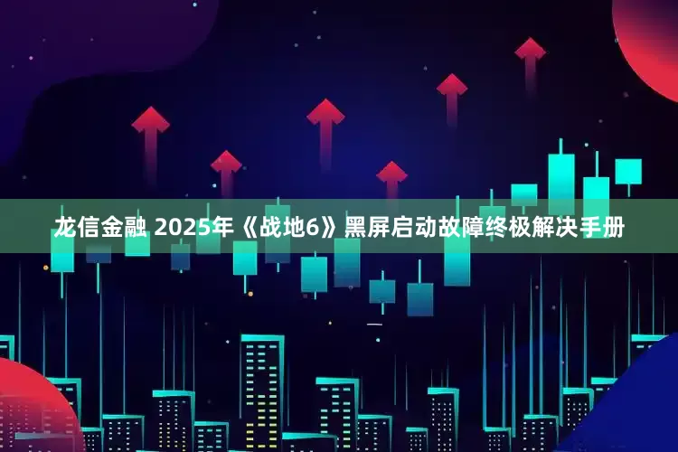龙信金融 2025年《战地6》黑屏启动故障终极解决手册