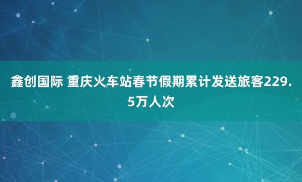 鑫创国际 重庆火车站春节假期累计发送旅客229.5万人次