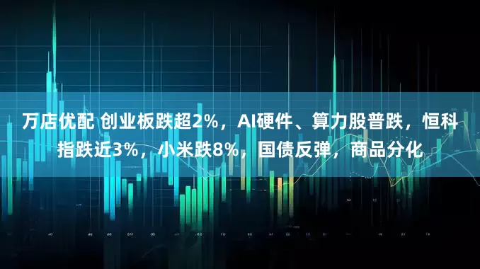 万店优配 创业板跌超2%，AI硬件、算力股普跌，恒科指跌近3%，小米跌8%，国债反弹，商品分化